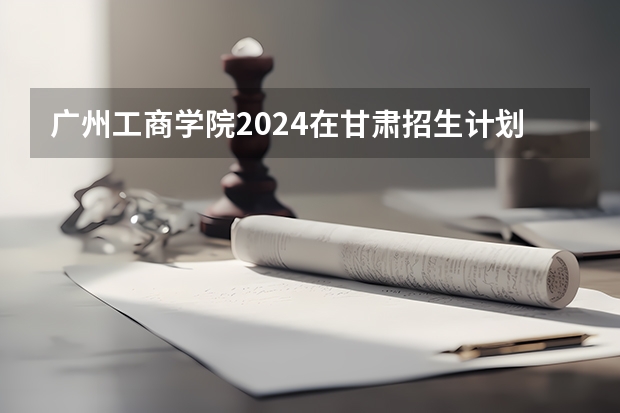 广州工商学院2024在甘肃招生计划