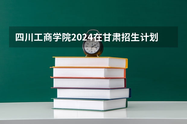 四川工商学院2024在甘肃招生计划