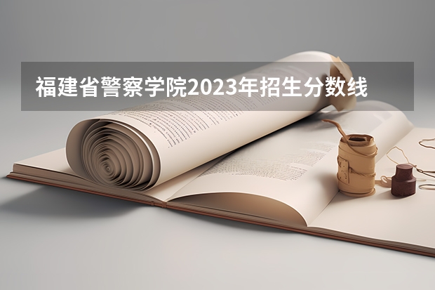 福建省警察学院2023年招生分数线 福建警察学院录取分数线