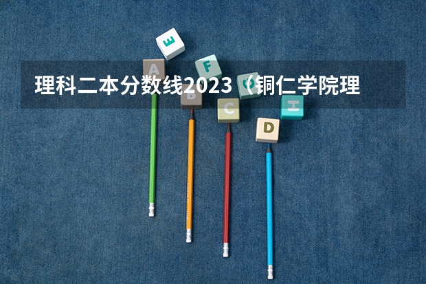 理科二本分数线2023（铜仁学院理科二本分数线）