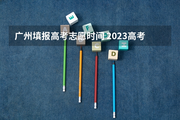 广州填报高考志愿时间 2023高考志愿几月几日填报