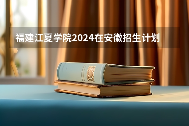 福建江夏学院2024在安徽招生计划