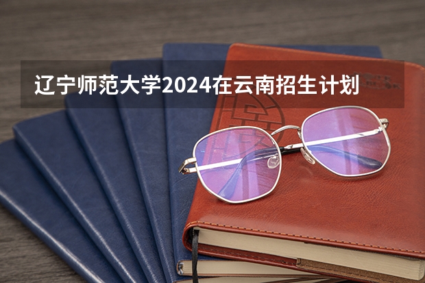 辽宁师范大学2024在云南招生计划