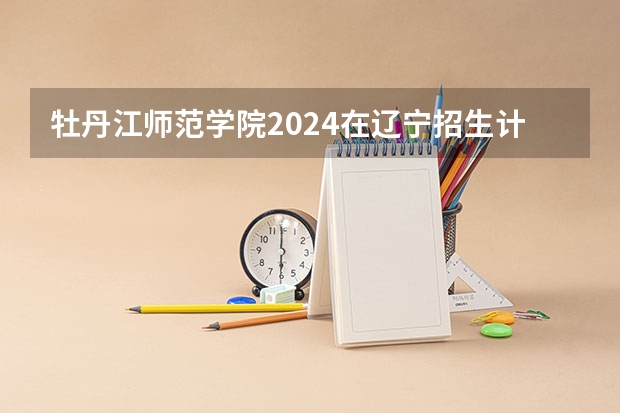 牡丹江师范学院2024在辽宁招生计划