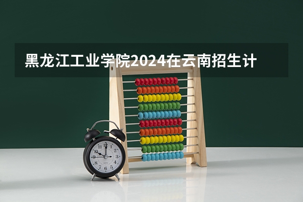 黑龙江工业学院2024在云南招生计划