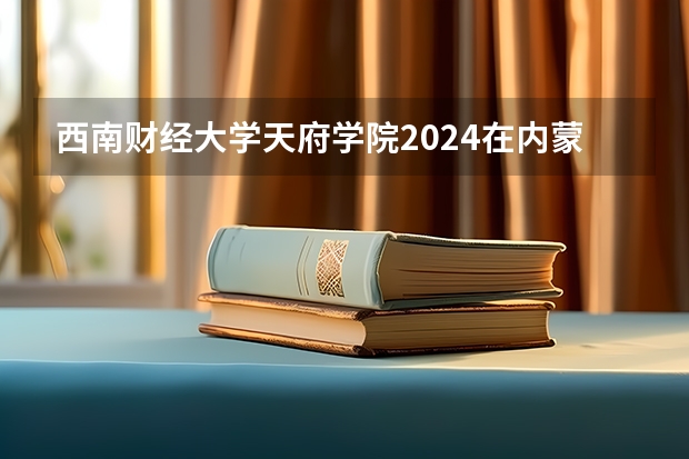 西南财经大学天府学院2024在内蒙古招生计划