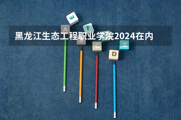 黑龙江生态工程职业学院2024在内蒙古招生计划