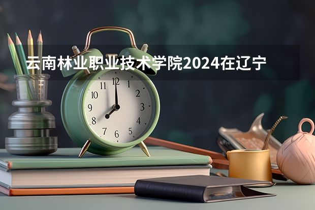 云南林业职业技术学院2024在辽宁招生计划