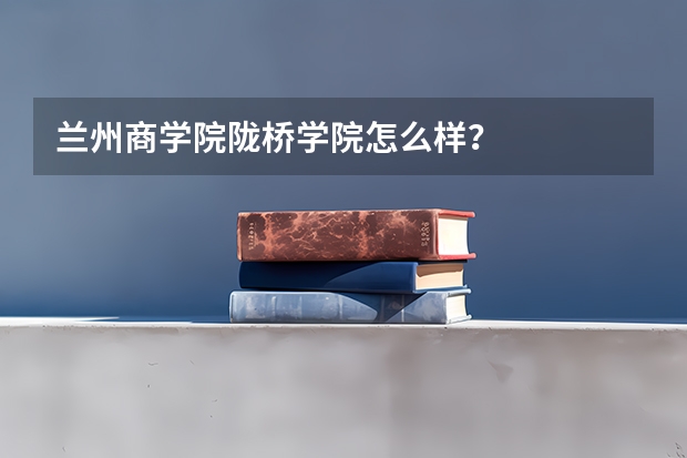 兰州商学院陇桥学院怎么样？