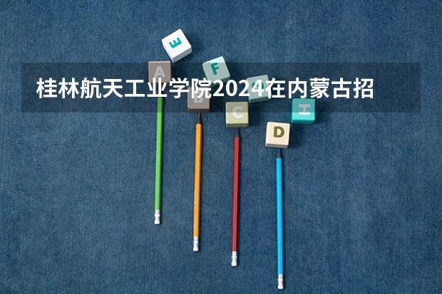 桂林航天工业学院2024在内蒙古招生计划