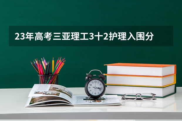 23年高考三亚理工3十2护理入围分数线 海南大专分数线