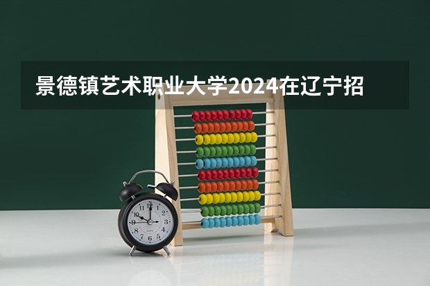 景德镇艺术职业大学2024在辽宁招生计划