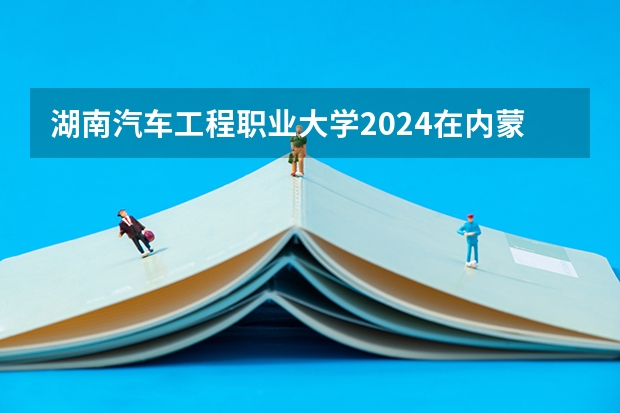 湖南汽车工程职业大学2024在内蒙古招生计划