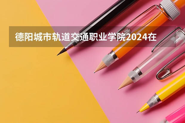 德阳城市轨道交通职业学院2024在内蒙古招生计划