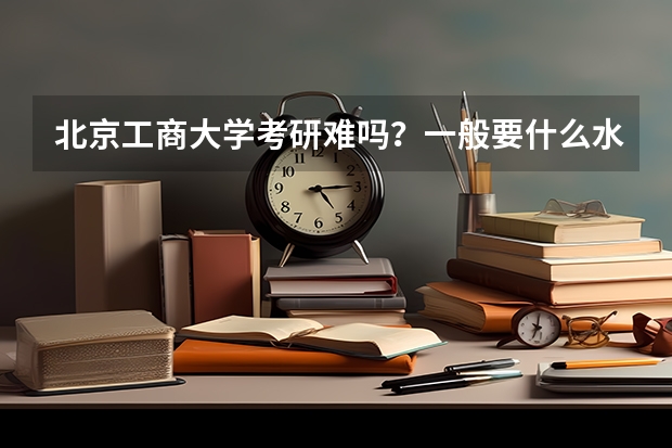 北京工商大学考研难吗？一般要什么水平才可以进入？