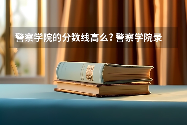 警察学院的分数线高么? 警察学院录取分数线