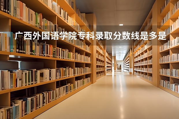 广西外国语学院专科录取分数线是多是?急！！！（广西外国语学院是本科还是专科）