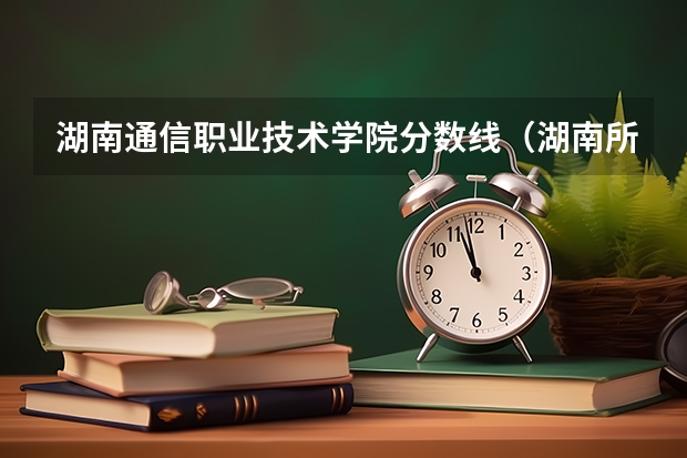 湖南通信职业技术学院分数线（湖南所有专科学校排名及分数线）