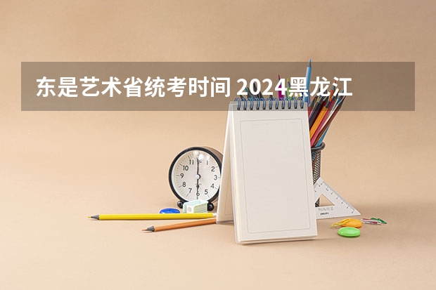 东是艺术省统考时间 2024黑龙江艺术统考时间公布