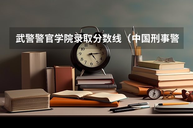 武警警官学院录取分数线（中国刑事警察学院2023录取线）