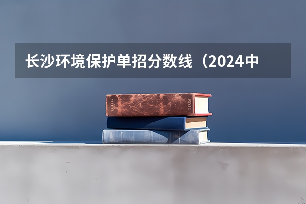 长沙环境保护单招分数线（2024中国地质大学各专业录取分数线）