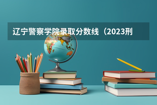 辽宁警察学院录取分数线（2023刑警学院分数线）