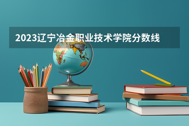 2023辽宁冶金职业技术学院分数线最低是多少