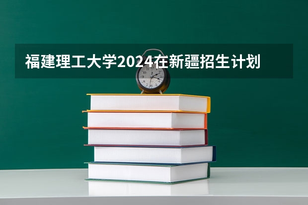 福建理工大学2024在新疆招生计划