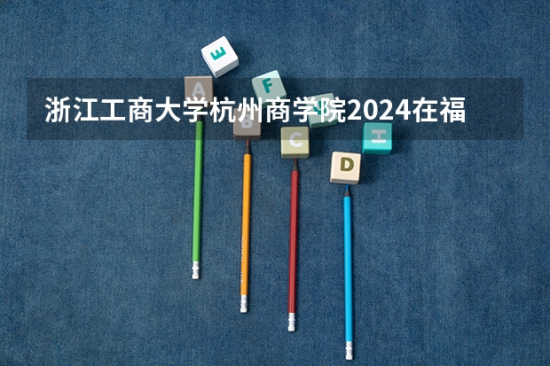 浙江工商大学杭州商学院2024在福建招生计划