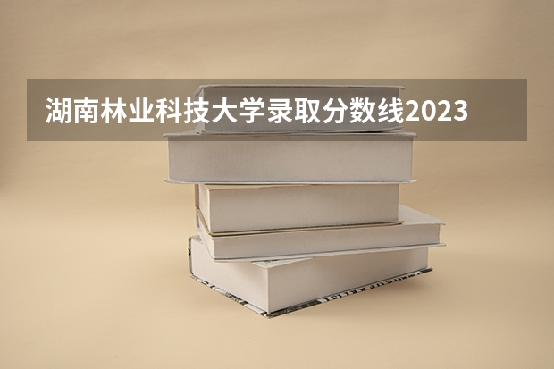 湖南林业科技大学录取分数线2023（西南林业大学专业分数线）