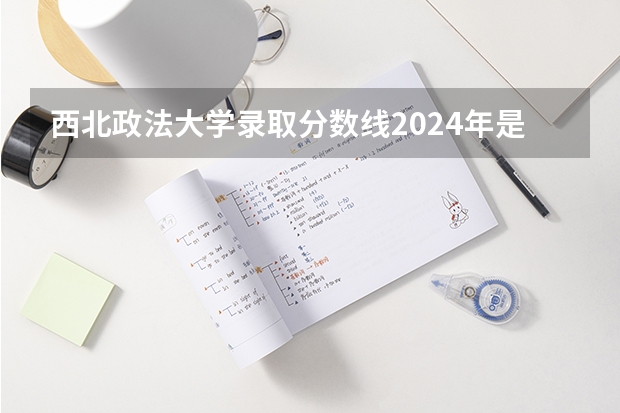 西北政法大学录取分数线2024年是多少分(附各省录取最低分)