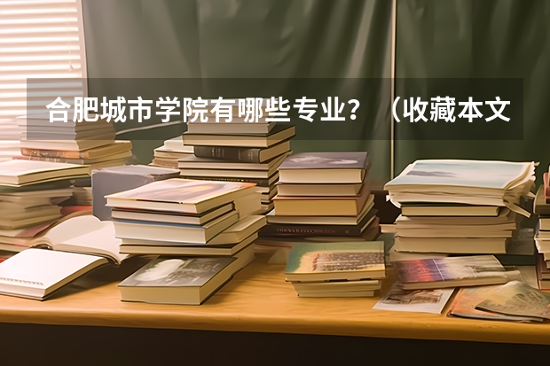 合肥城市学院有哪些专业？（收藏本文，全面了解专业特色）？