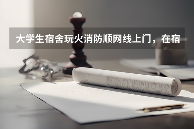 大学生宿舍玩火消防顺网线上门，在宿舍用火需注意什么？