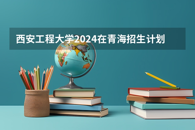 西安工程大学2024在青海招生计划