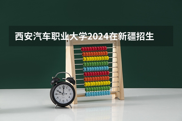 西安汽车职业大学2024在新疆招生计划