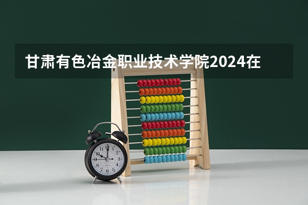 甘肃有色冶金职业技术学院2024在新疆招生计划