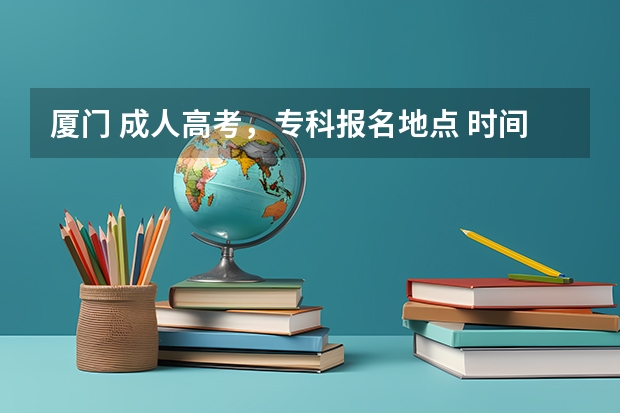 厦门 成人高考，专科报名地点 时间，具体点哦 2024年福建成人高考报名时间及报名流程