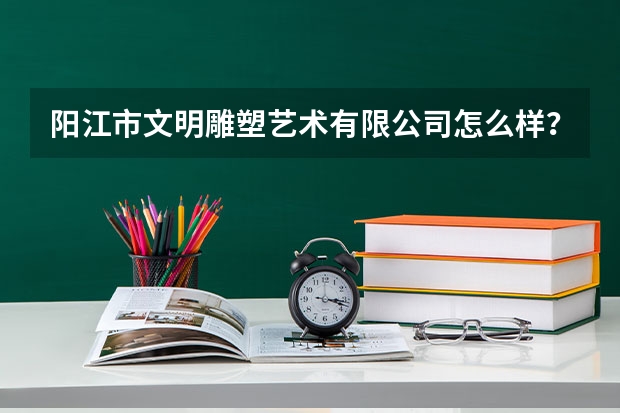 阳江市文明雕塑艺术有限公司怎么样？