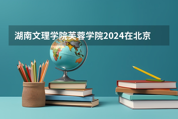 湖南文理学院芙蓉学院2024在北京招生计划