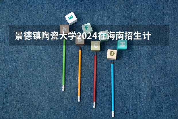 景德镇陶瓷大学2024在海南招生计划