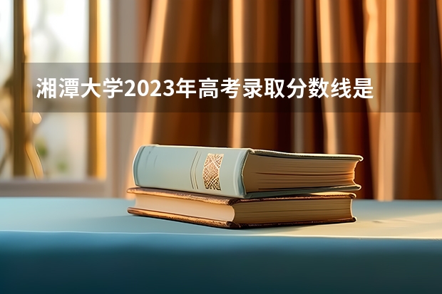 湘潭大学2023年高考录取分数线是多少？