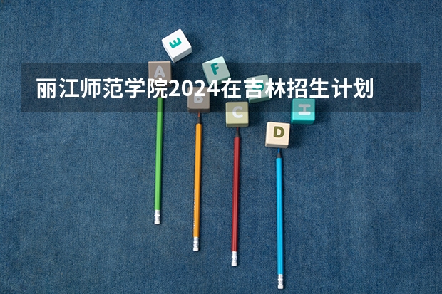 丽江师范学院2024在吉林招生计划