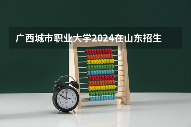 广西城市职业大学2024在山东招生计划