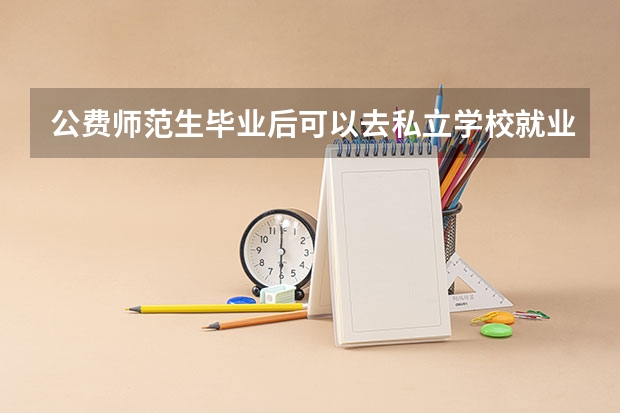 公费师范生毕业后可以去私立学校就业么，还是说必须要去公立学校？ 公费师范生毕业后可以去私立学校就业么，还是说必须要去公立学校？